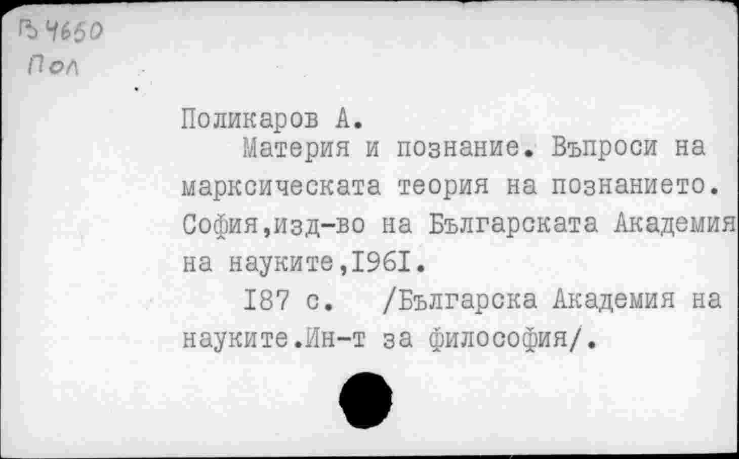 ﻿ЪЧббО
Пол
Поликаров А.
Материя и познание. Въпроси на марксическата теория на познанието. София,изд-во на Българската Академия на науките,1961.
187 с. /Българска Академия на науките.Ин-т за философия/.